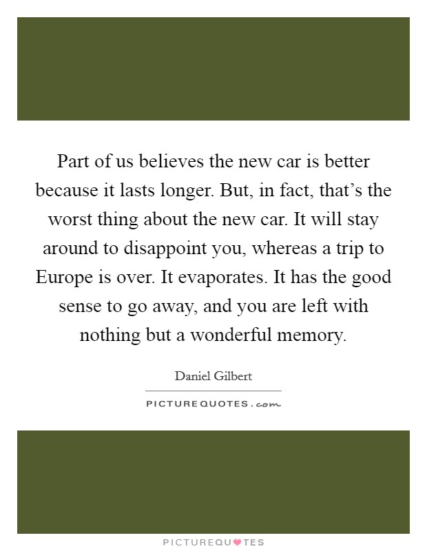 Part of us believes the new car is better because it lasts longer. But, in fact, that's the worst thing about the new car. It will stay around to disappoint you, whereas a trip to Europe is over. It evaporates. It has the good sense to go away, and you are left with nothing but a wonderful memory Picture Quote #1