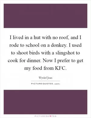 I lived in a hut with no roof, and I rode to school on a donkey. I used to shoot birds with a slingshot to cook for dinner. Now I prefer to get my food from KFC Picture Quote #1