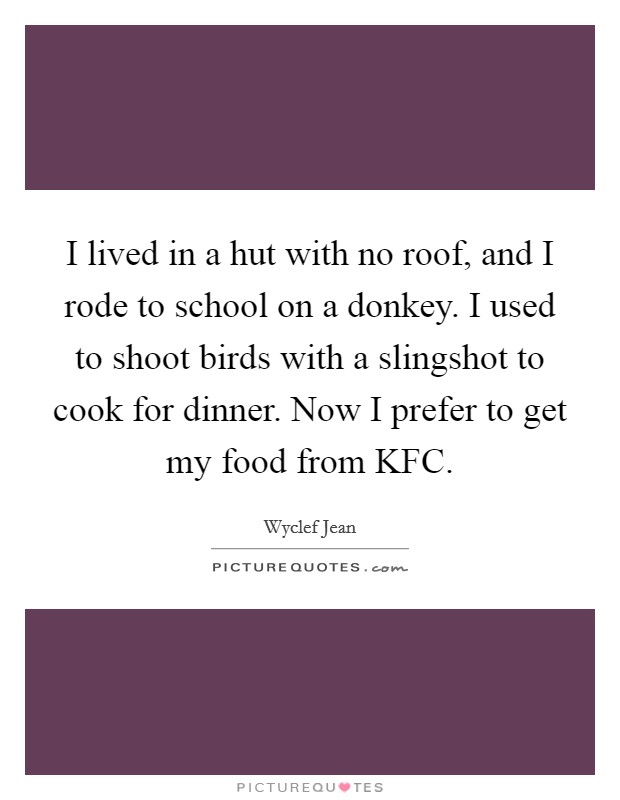 I lived in a hut with no roof, and I rode to school on a donkey. I used to shoot birds with a slingshot to cook for dinner. Now I prefer to get my food from KFC Picture Quote #1