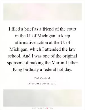 I filed a brief as a friend of the court in the U. of Michigan to keep affirmative action at the U. of Michigan, which I attended the law school. And I was one of the original sponsors of making the Martin Luther King birthday a federal holiday Picture Quote #1