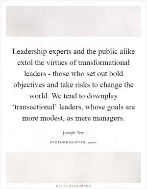 Leadership experts and the public alike extol the virtues of transformational leaders - those who set out bold objectives and take risks to change the world. We tend to downplay ‘transactional’ leaders, whose goals are more modest, as mere managers Picture Quote #1