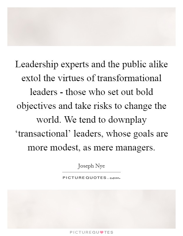 Leadership experts and the public alike extol the virtues of transformational leaders - those who set out bold objectives and take risks to change the world. We tend to downplay ‘transactional' leaders, whose goals are more modest, as mere managers Picture Quote #1