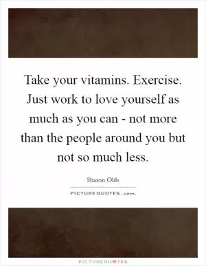 Take your vitamins. Exercise. Just work to love yourself as much as you can - not more than the people around you but not so much less Picture Quote #1