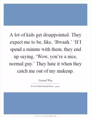 A lot of kids get disappointed. They expect me to be, like, ‘Bwaah.’ ‘If I spend a minute with them, they end up saying, ‘Wow, you’re a nice, normal guy.’ They hate it when they catch me out of my makeup Picture Quote #1