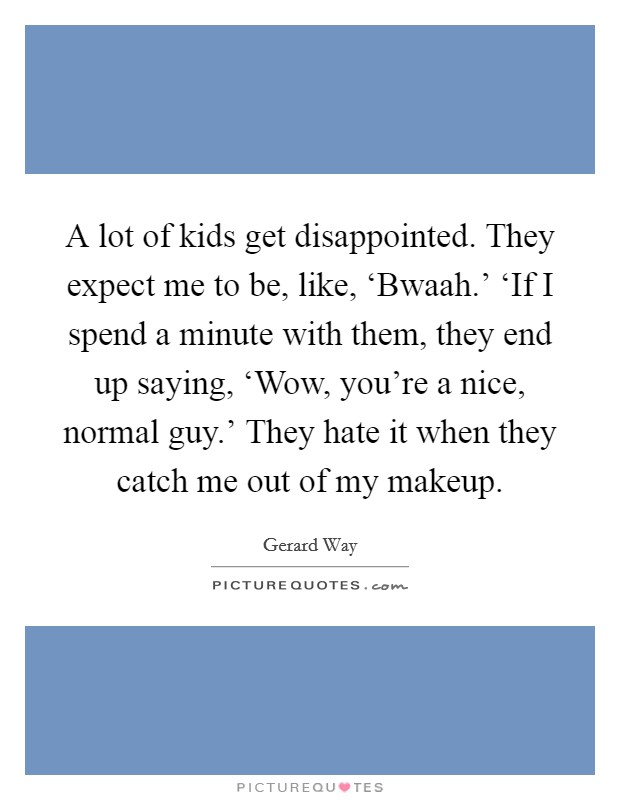 A lot of kids get disappointed. They expect me to be, like, ‘Bwaah.' ‘If I spend a minute with them, they end up saying, ‘Wow, you're a nice, normal guy.' They hate it when they catch me out of my makeup Picture Quote #1