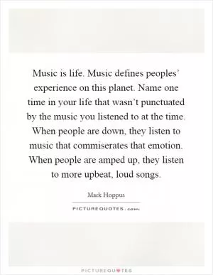 Music is life. Music defines peoples’ experience on this planet. Name one time in your life that wasn’t punctuated by the music you listened to at the time. When people are down, they listen to music that commiserates that emotion. When people are amped up, they listen to more upbeat, loud songs Picture Quote #1