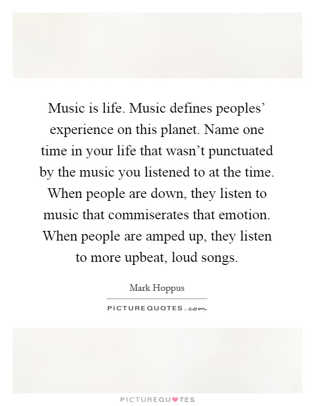 Music is life. Music defines peoples' experience on this planet. Name one time in your life that wasn't punctuated by the music you listened to at the time. When people are down, they listen to music that commiserates that emotion. When people are amped up, they listen to more upbeat, loud songs Picture Quote #1