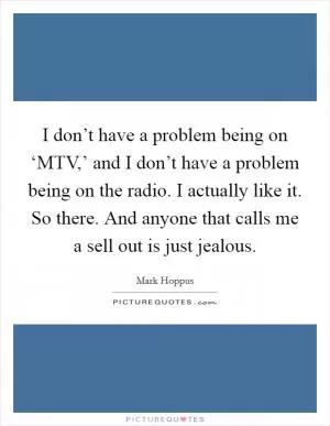 I don’t have a problem being on ‘MTV,’ and I don’t have a problem being on the radio. I actually like it. So there. And anyone that calls me a sell out is just jealous Picture Quote #1