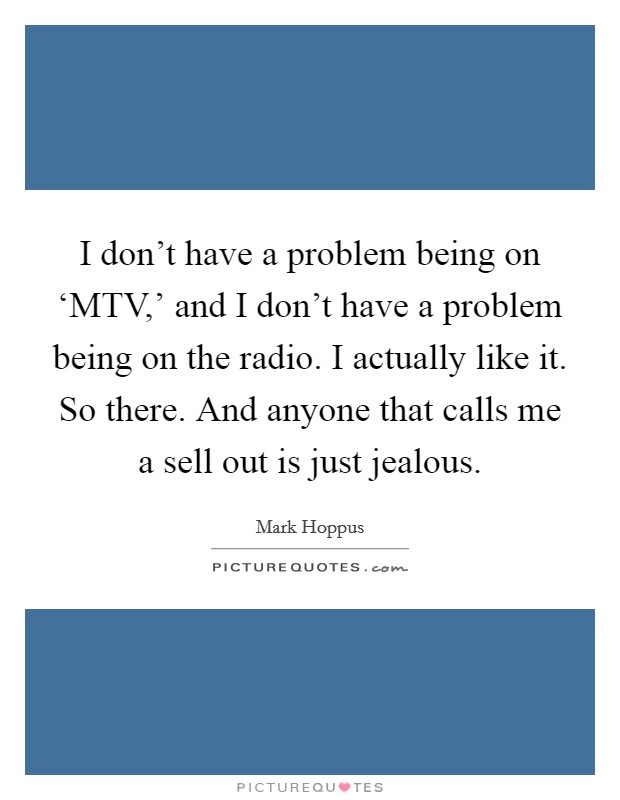 I don't have a problem being on ‘MTV,' and I don't have a problem being on the radio. I actually like it. So there. And anyone that calls me a sell out is just jealous Picture Quote #1