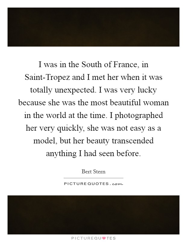 I was in the South of France, in Saint-Tropez and I met her when it was totally unexpected. I was very lucky because she was the most beautiful woman in the world at the time. I photographed her very quickly, she was not easy as a model, but her beauty transcended anything I had seen before Picture Quote #1