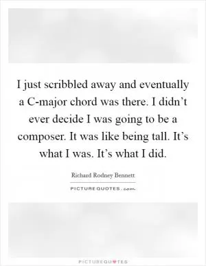 I just scribbled away and eventually a C-major chord was there. I didn’t ever decide I was going to be a composer. It was like being tall. It’s what I was. It’s what I did Picture Quote #1