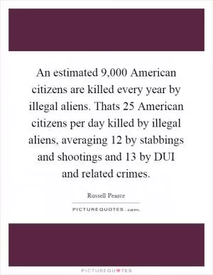 An estimated 9,000 American citizens are killed every year by illegal aliens. Thats 25 American citizens per day killed by illegal aliens, averaging 12 by stabbings and shootings and 13 by DUI and related crimes Picture Quote #1