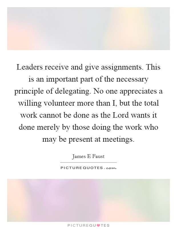 Leaders receive and give assignments. This is an important part of the necessary principle of delegating. No one appreciates a willing volunteer more than I, but the total work cannot be done as the Lord wants it done merely by those doing the work who may be present at meetings Picture Quote #1