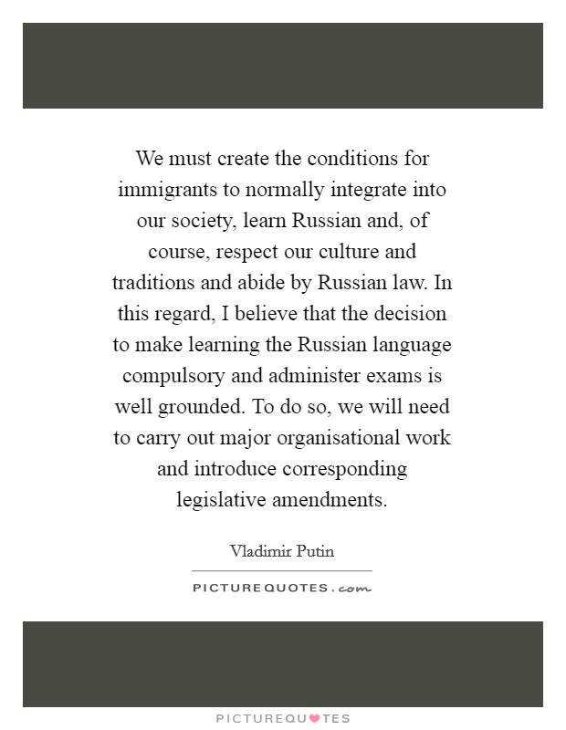 We must create the conditions for immigrants to normally integrate into our society, learn Russian and, of course, respect our culture and traditions and abide by Russian law. In this regard, I believe that the decision to make learning the Russian language compulsory and administer exams is well grounded. To do so, we will need to carry out major organisational work and introduce corresponding legislative amendments Picture Quote #1