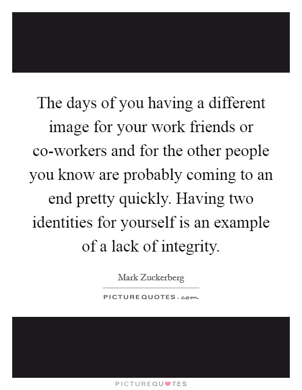 The days of you having a different image for your work friends or co-workers and for the other people you know are probably coming to an end pretty quickly. Having two identities for yourself is an example of a lack of integrity Picture Quote #1