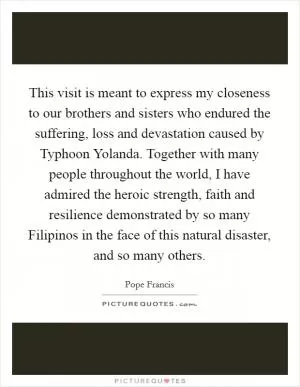 This visit is meant to express my closeness to our brothers and sisters who endured the suffering, loss and devastation caused by Typhoon Yolanda. Together with many people throughout the world, I have admired the heroic strength, faith and resilience demonstrated by so many Filipinos in the face of this natural disaster, and so many others Picture Quote #1