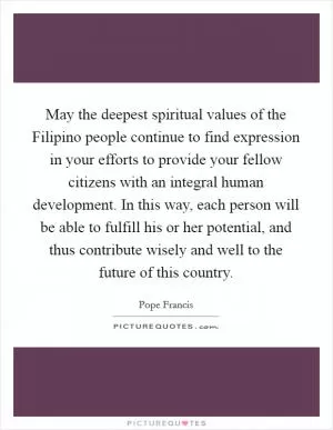 May the deepest spiritual values of the Filipino people continue to find expression in your efforts to provide your fellow citizens with an integral human development. In this way, each person will be able to fulfill his or her potential, and thus contribute wisely and well to the future of this country Picture Quote #1