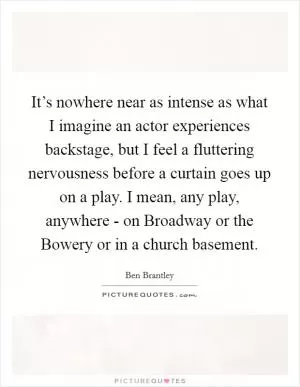 It’s nowhere near as intense as what I imagine an actor experiences backstage, but I feel a fluttering nervousness before a curtain goes up on a play. I mean, any play, anywhere - on Broadway or the Bowery or in a church basement Picture Quote #1