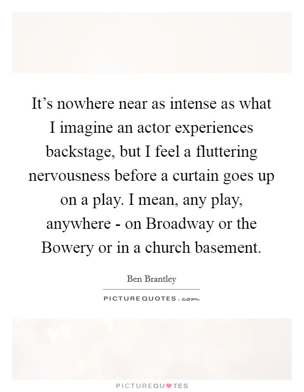 It's nowhere near as intense as what I imagine an actor experiences backstage, but I feel a fluttering nervousness before a curtain goes up on a play. I mean, any play, anywhere - on Broadway or the Bowery or in a church basement Picture Quote #1