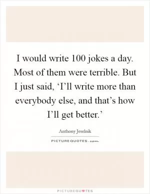 I would write 100 jokes a day. Most of them were terrible. But I just said, ‘I’ll write more than everybody else, and that’s how I’ll get better.’ Picture Quote #1