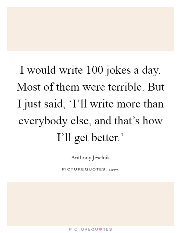 I would write 100 jokes a day. Most of them were terrible. But I just said, ‘I'll write more than everybody else, and that's how I'll get better.' Picture Quote #1