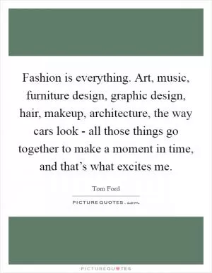 Fashion is everything. Art, music, furniture design, graphic design, hair, makeup, architecture, the way cars look - all those things go together to make a moment in time, and that’s what excites me Picture Quote #1