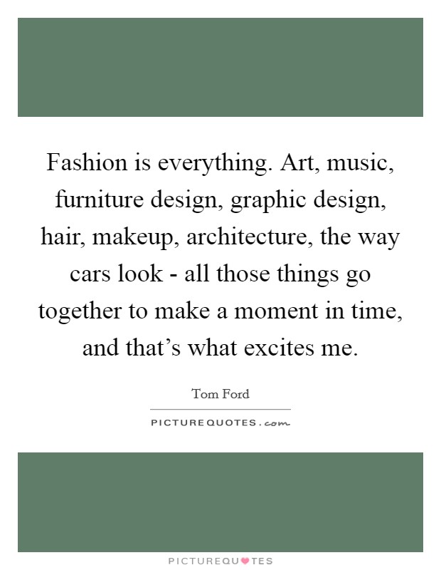 Fashion is everything. Art, music, furniture design, graphic design, hair, makeup, architecture, the way cars look - all those things go together to make a moment in time, and that's what excites me Picture Quote #1