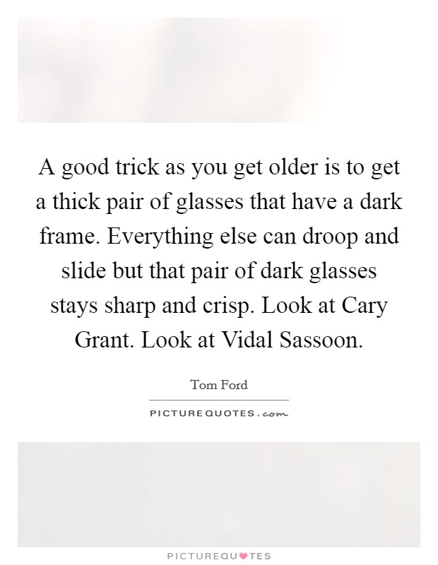 A good trick as you get older is to get a thick pair of glasses that have a dark frame. Everything else can droop and slide but that pair of dark glasses stays sharp and crisp. Look at Cary Grant. Look at Vidal Sassoon Picture Quote #1