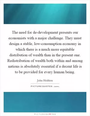 The need for de-development presents our economists with a major challenge. They must design a stable, low-consumption economy in which there is a much more equitable distribution of wealth than in the present one. Redistribution of wealth both within and among nations is absolutely essential if a decent life is to be provided for every human being Picture Quote #1