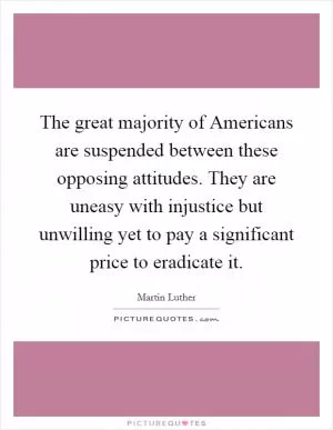 The great majority of Americans are suspended between these opposing attitudes. They are uneasy with injustice but unwilling yet to pay a significant price to eradicate it Picture Quote #1