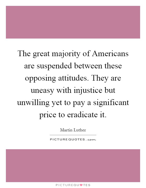 The great majority of Americans are suspended between these opposing attitudes. They are uneasy with injustice but unwilling yet to pay a significant price to eradicate it Picture Quote #1