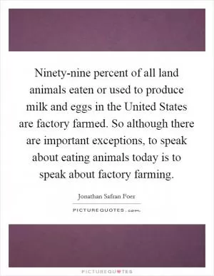 Ninety-nine percent of all land animals eaten or used to produce milk and eggs in the United States are factory farmed. So although there are important exceptions, to speak about eating animals today is to speak about factory farming Picture Quote #1