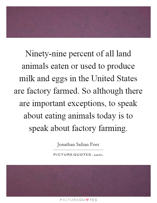 Ninety-nine percent of all land animals eaten or used to produce milk and eggs in the United States are factory farmed. So although there are important exceptions, to speak about eating animals today is to speak about factory farming Picture Quote #1