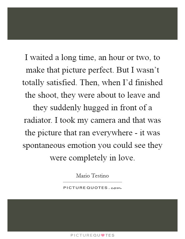 I waited a long time, an hour or two, to make that picture perfect. But I wasn't totally satisfied. Then, when I'd finished the shoot, they were about to leave and they suddenly hugged in front of a radiator. I took my camera and that was the picture that ran everywhere - it was spontaneous emotion you could see they were completely in love Picture Quote #1