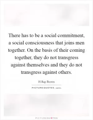 There has to be a social commitment, a social consciousness that joins men together. On the basis of their coming together, they do not transgress against themselves and they do not transgress against others Picture Quote #1