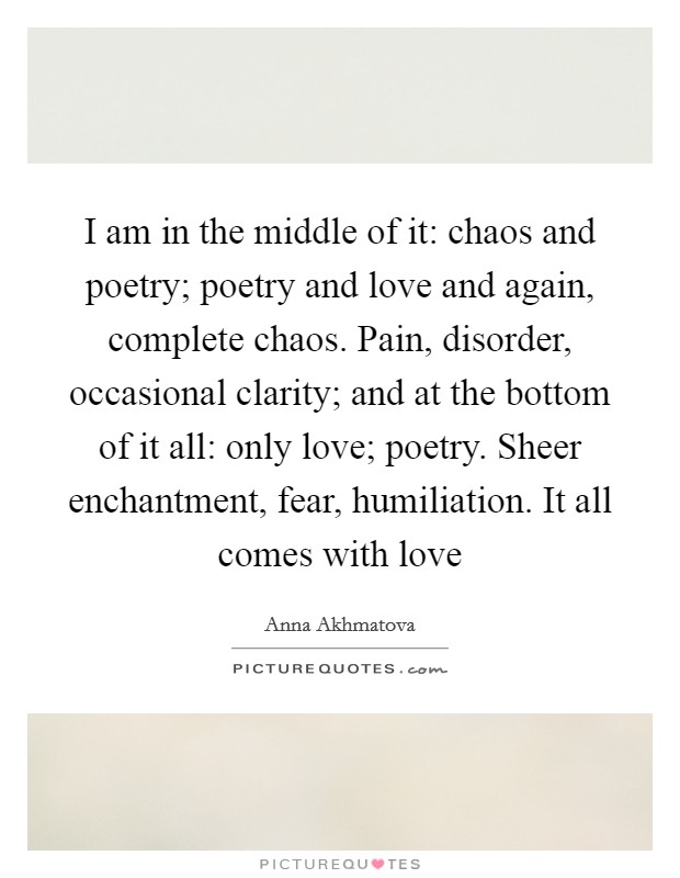 I am in the middle of it: chaos and poetry; poetry and love and again, complete chaos. Pain, disorder, occasional clarity; and at the bottom of it all: only love; poetry. Sheer enchantment, fear, humiliation. It all comes with love Picture Quote #1