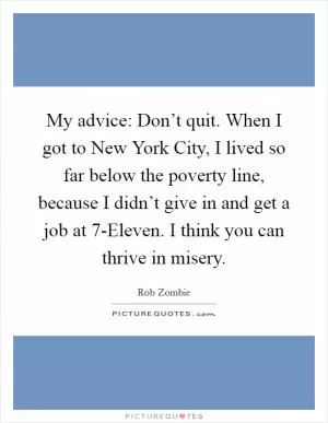My advice: Don’t quit. When I got to New York City, I lived so far below the poverty line, because I didn’t give in and get a job at 7-Eleven. I think you can thrive in misery Picture Quote #1