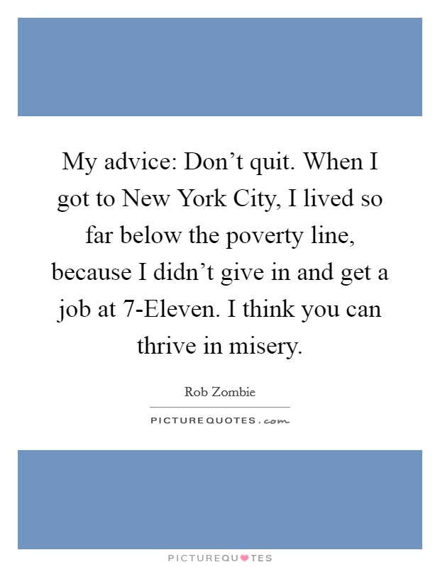 My advice: Don't quit. When I got to New York City, I lived so far below the poverty line, because I didn't give in and get a job at 7-Eleven. I think you can thrive in misery Picture Quote #1