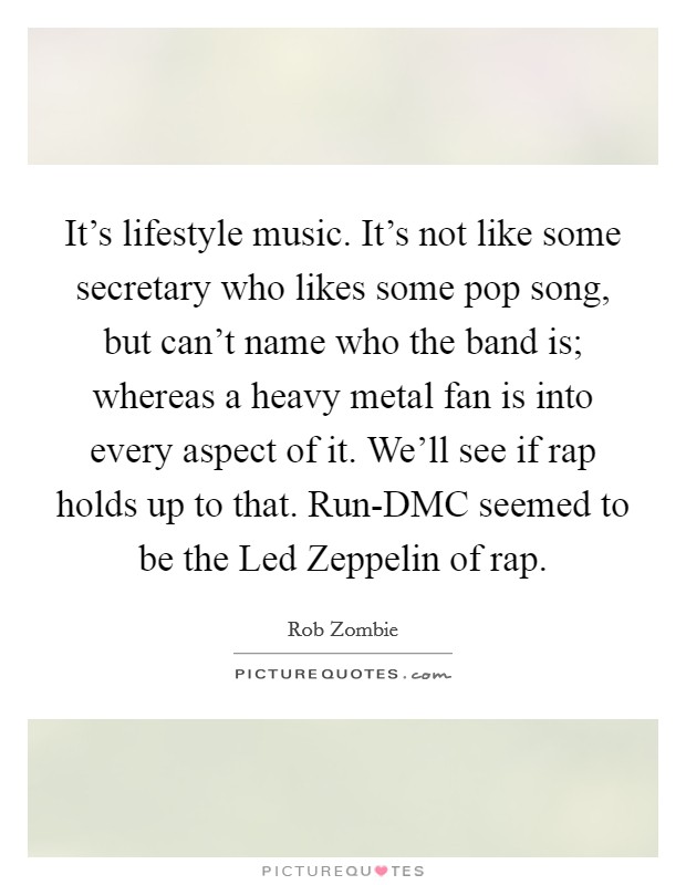 It's lifestyle music. It's not like some secretary who likes some pop song, but can't name who the band is; whereas a heavy metal fan is into every aspect of it. We'll see if rap holds up to that. Run-DMC seemed to be the Led Zeppelin of rap Picture Quote #1