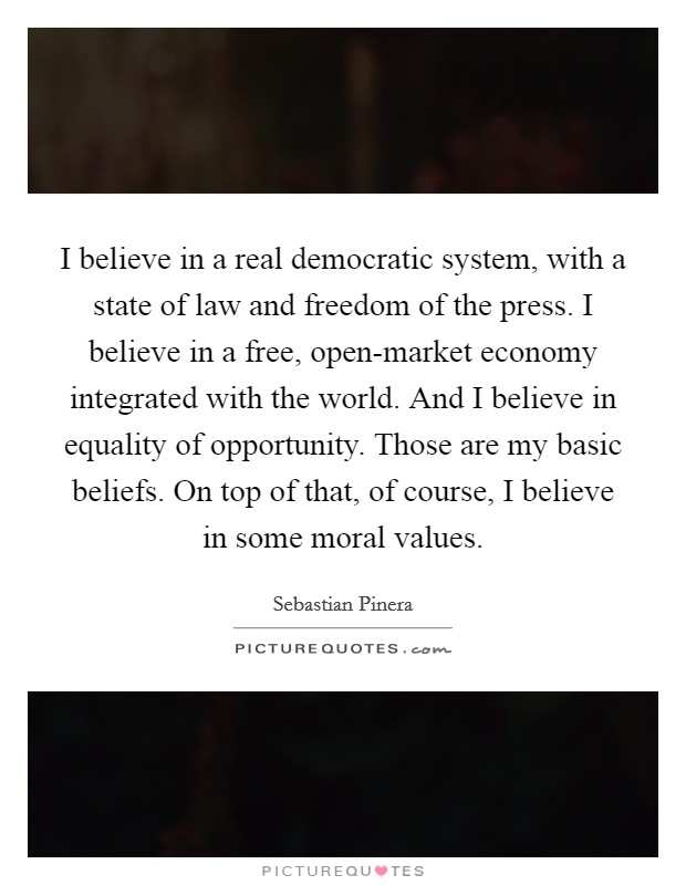I believe in a real democratic system, with a state of law and freedom of the press. I believe in a free, open-market economy integrated with the world. And I believe in equality of opportunity. Those are my basic beliefs. On top of that, of course, I believe in some moral values Picture Quote #1