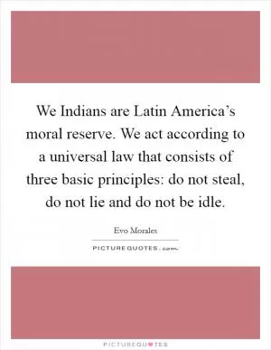We Indians are Latin America’s moral reserve. We act according to a universal law that consists of three basic principles: do not steal, do not lie and do not be idle Picture Quote #1