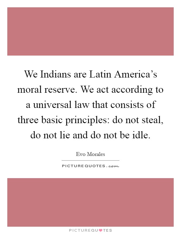 We Indians are Latin America's moral reserve. We act according to a universal law that consists of three basic principles: do not steal, do not lie and do not be idle Picture Quote #1