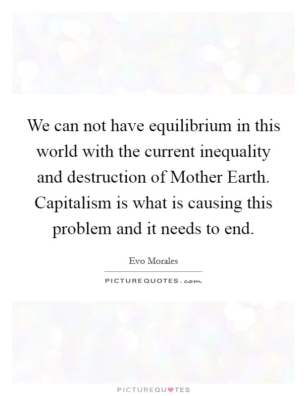 We can not have equilibrium in this world with the current inequality and destruction of Mother Earth. Capitalism is what is causing this problem and it needs to end Picture Quote #1