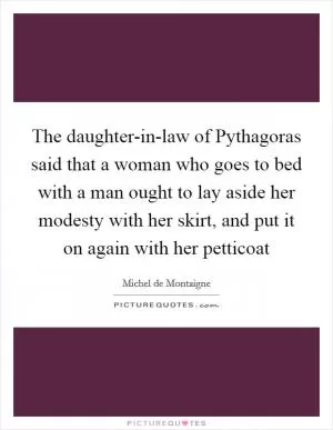 The daughter-in-law of Pythagoras said that a woman who goes to bed with a man ought to lay aside her modesty with her skirt, and put it on again with her petticoat Picture Quote #1