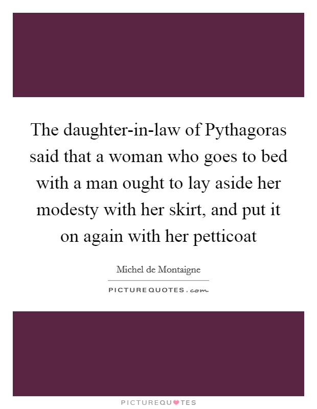 The daughter-in-law of Pythagoras said that a woman who goes to bed with a man ought to lay aside her modesty with her skirt, and put it on again with her petticoat Picture Quote #1