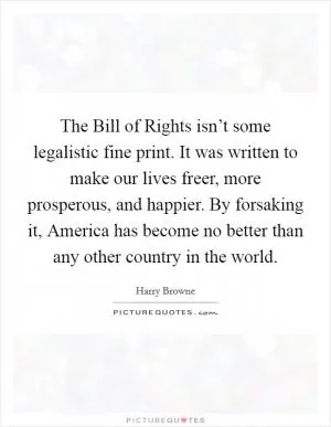 The Bill of Rights isn’t some legalistic fine print. It was written to make our lives freer, more prosperous, and happier. By forsaking it, America has become no better than any other country in the world Picture Quote #1