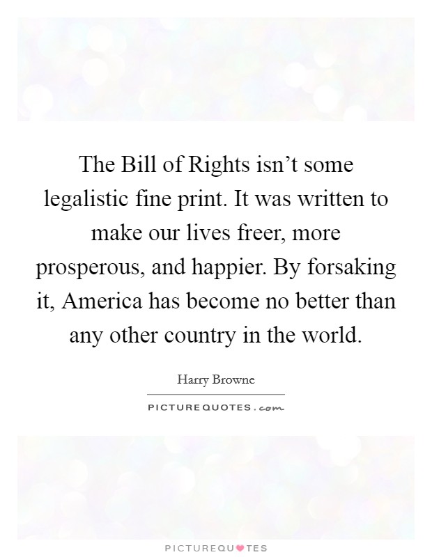 The Bill of Rights isn't some legalistic fine print. It was written to make our lives freer, more prosperous, and happier. By forsaking it, America has become no better than any other country in the world Picture Quote #1