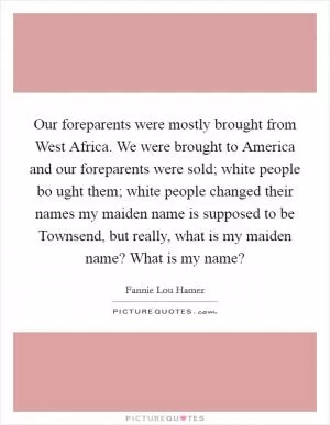Our foreparents were mostly brought from West Africa. We were brought to America and our foreparents were sold; white people bo ught them; white people changed their names my maiden name is supposed to be Townsend, but really, what is my maiden name? What is my name? Picture Quote #1