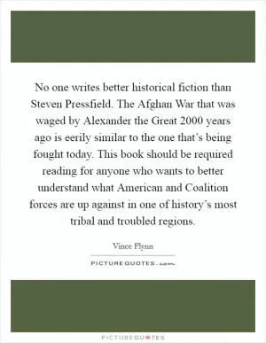 No one writes better historical fiction than Steven Pressfield. The Afghan War that was waged by Alexander the Great 2000 years ago is eerily similar to the one that’s being fought today. This book should be required reading for anyone who wants to better understand what American and Coalition forces are up against in one of history’s most tribal and troubled regions Picture Quote #1