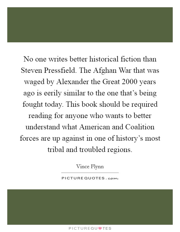 No one writes better historical fiction than Steven Pressfield. The Afghan War that was waged by Alexander the Great 2000 years ago is eerily similar to the one that's being fought today. This book should be required reading for anyone who wants to better understand what American and Coalition forces are up against in one of history's most tribal and troubled regions Picture Quote #1